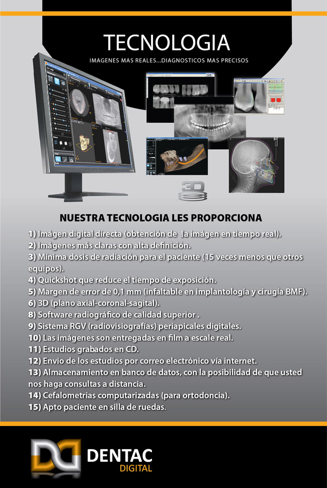 NUESTRA TECNOLOGÍA LES PROPORCIONA 1) imagen digital directa (Obtención de la imagen en tiempo real) 2) Imagenes mas claras con alta definición 3) Minima dosis de radiación para el paciente (15 veces menos que otros equipos) 4) Quickshot que reduce el tiempo de exposición 5) Margen de error de 0,1 mm (infaltable en implantología y cirugía BMF) 6) 3D (plano axial - coronal - sagital) 7) Software radiográfico de calidad superior 8) Sistema RGV (radiovisografías) periapicales digitales 9) Las imagenes son entregadas en film en a escala real 10) Estudios grabados en CD 11) Envío de estudios por correo electrónico 12) Almacenamiento en banco de datos, con la posibilidad de que usted haga consultas a distancia 13) Cefalometrías computarizadas (para ortodoncia) 14) Apto paciente silla de ruedas